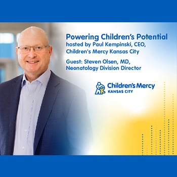Image of Paul Kempinski smiling with text that reads: Powering Children's Potential hosted by Paul Kempinski, CEO, Children's Mercy Kansas City, Guest: Steve Olsen, MD, Neonatology Division Director.
