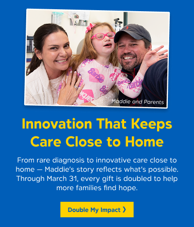 A photo of a young girl with her parents. Text reads Innovation That Keeps Care Close to Home: From rare diagnosis to innovative care close to home - Maddie's story reflects what's possible. Through March 31, every gift is doubled to help more families find hope. Button reads Double My Impact.